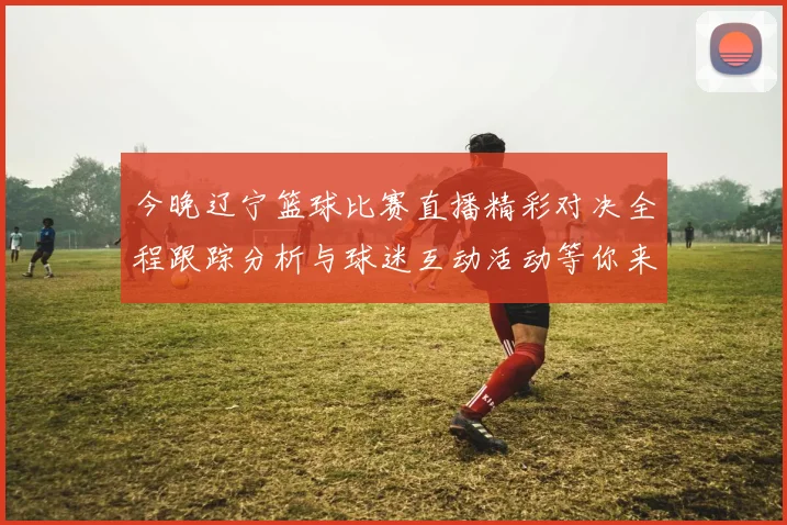 今晚辽宁篮球比赛直播精彩对决全程跟踪分析与球迷互动活动等你来参与