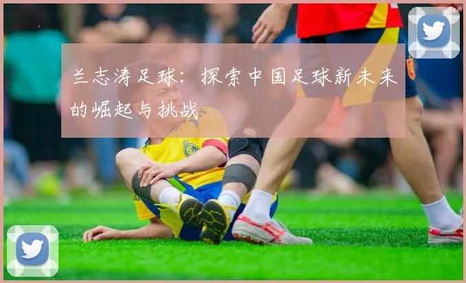 兰志涛足球：探索中国足球新未来的崛起与挑战