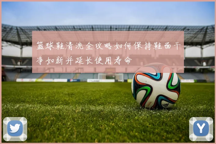 篮球鞋清洗全攻略如何保持鞋面干净如新并延长使用寿命