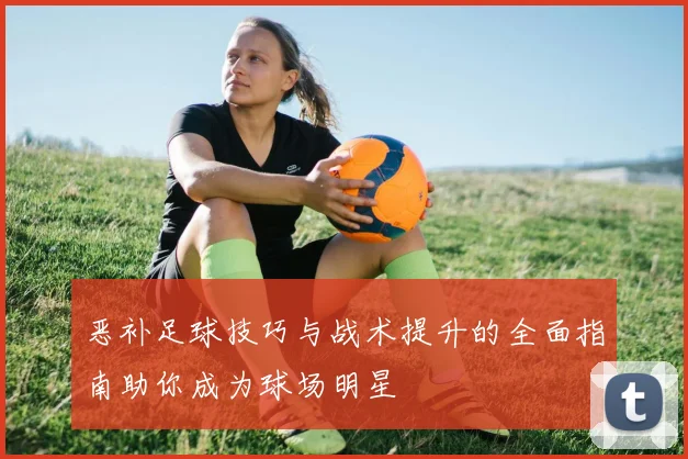 恶补足球技巧与战术提升的全面指南助你成为球场明星