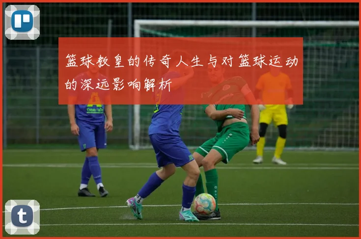 篮球教皇的传奇人生与对篮球运动的深远影响解析