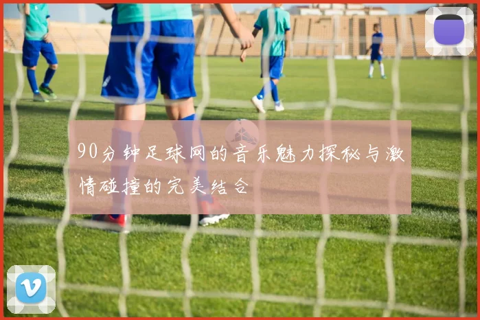 90分钟足球网的音乐魅力探秘与激情碰撞的完美结合