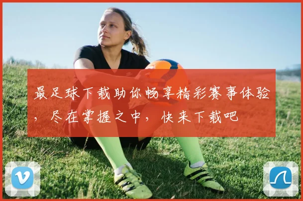 最足球下载助你畅享精彩赛事体验，尽在掌握之中，快来下载吧